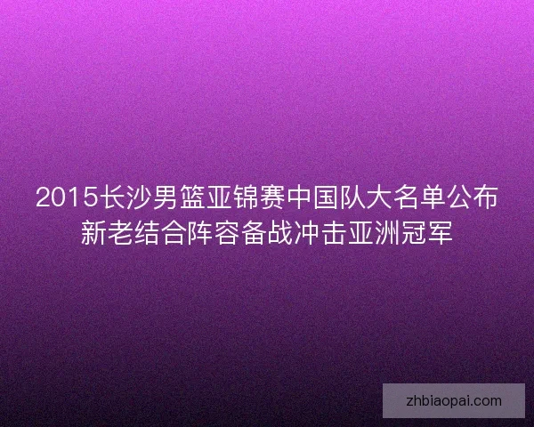 2015长沙男篮亚锦赛中国队大名单公布新老结合阵容备战冲击亚洲冠军