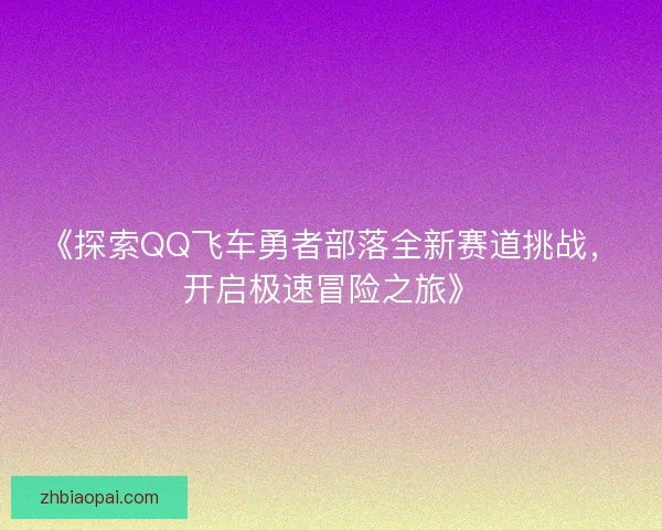《探索QQ飞车勇者部落全新赛道挑战，开启极速冒险之旅》