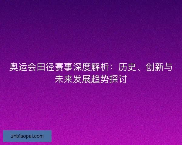 奥运会田径赛事深度解析：历史、创新与未来发展趋势探讨