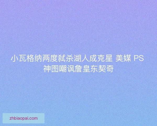 小瓦格纳两度弑杀湖人成克星 美媒 PS 神图嘲讽詹皇东契奇