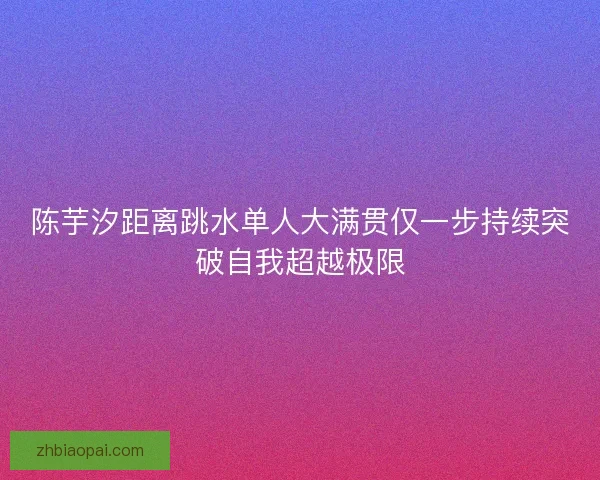 陈芋汐距离跳水单人大满贯仅一步持续突破自我超越极限