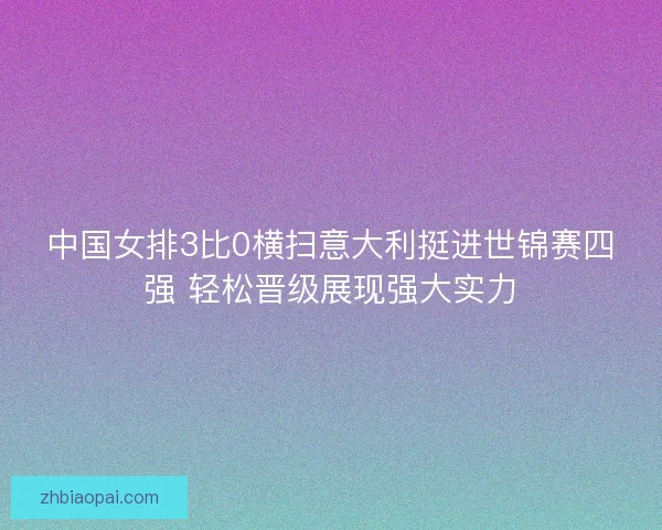 中国女排3比0横扫意大利挺进世锦赛四强 轻松晋级展现强大实力
